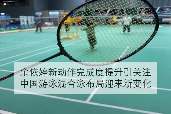 余依婷新动作完成度提升引关注 中国游泳混合泳布局迎来新变化